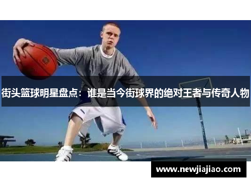 街头篮球明星盘点：谁是当今街球界的绝对王者与传奇人物