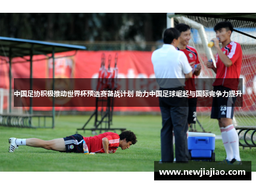 中国足协积极推动世界杯预选赛备战计划 助力中国足球崛起与国际竞争力提升