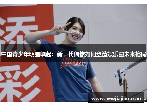 中国青少年明星崛起：新一代偶像如何塑造娱乐圈未来格局